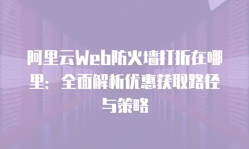 阿里云Web防火墙打折在哪里：全面解析优惠获取路径与策略