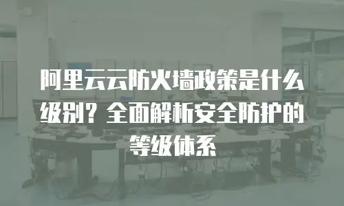 阿里云云防火墙政策是什么级别？全面解析安全防护的等级体系