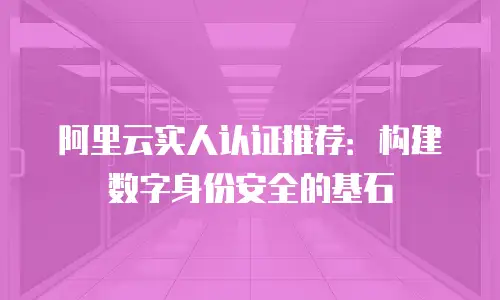 阿里云实人认证推荐：构建数字身份安全的基石