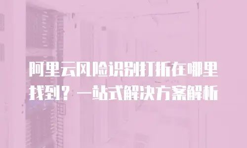 阿里云风险识别打折在哪里找到？一站式解决方案解析