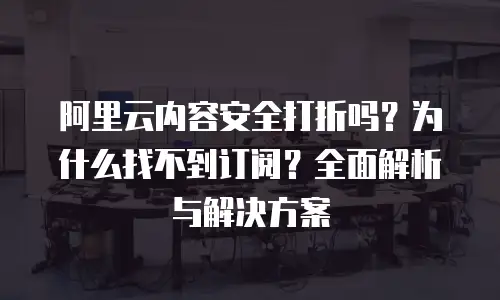 阿里云内容安全打折吗？为什么找不到订阅？全面解析与解决方案