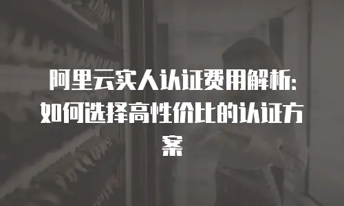 阿里云实人认证费用解析：如何选择高性价比的认证方案