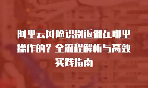 阿里云风险识别返佣在哪里操作的？全流程解析与高效实践指南