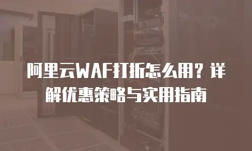 阿里云WAF打折怎么用？详解优惠策略与实用指南