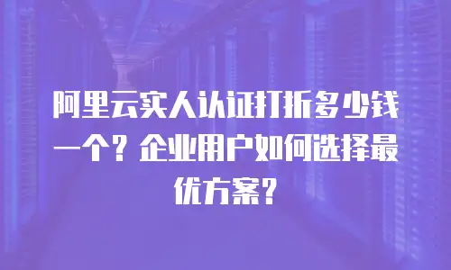 阿里云实人认证打折多少钱一个？企业用户如何选择最优方案？