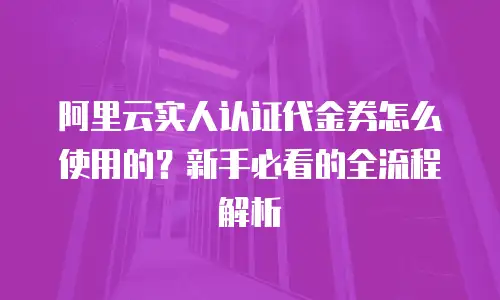 阿里云实人认证代金券怎么使用的？新手必看的全流程解析
