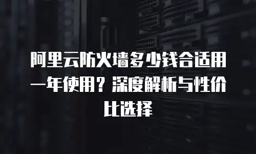阿里云防火墙多少钱合适用一年使用？深度解析与性价比选择