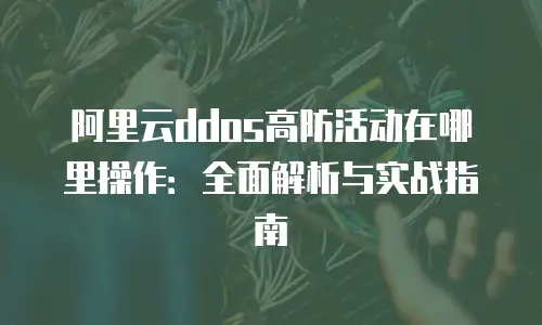 阿里云ddos高防活动在哪里操作：全面解析与实战指南