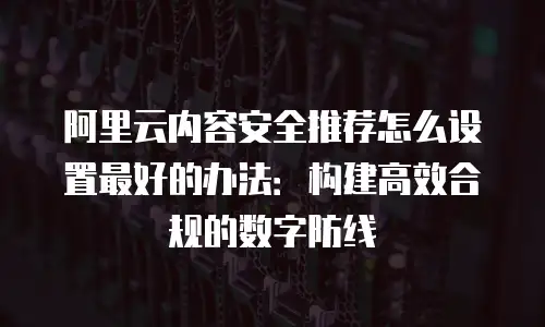 阿里云内容安全推荐怎么设置最好的办法：构建高效合规的数字防线