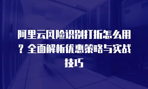 阿里云风险识别打折怎么用？全面解析优惠策略与实战技巧