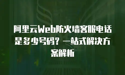 阿里云Web防火墙客服电话是多少号码？一站式解决方案解析