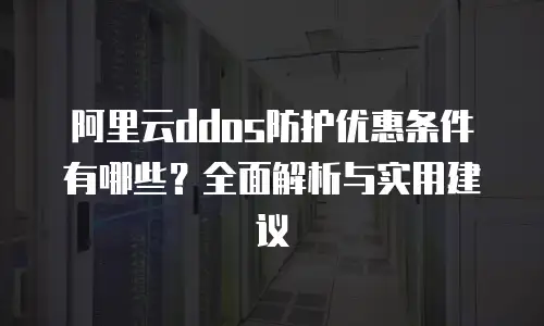阿里云ddos防护优惠条件有哪些？全面解析与实用建议