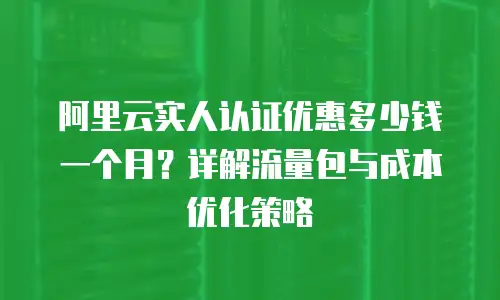 阿里云实人认证优惠多少钱一个月？详解流量包与成本优化策略