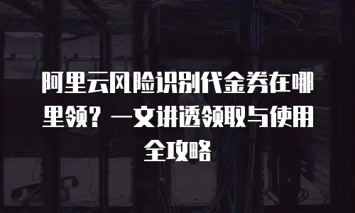 阿里云风险识别代金券在哪里领？一文讲透领取与使用全攻略