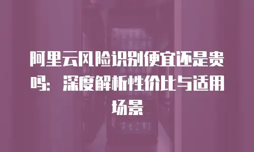 阿里云风险识别便宜还是贵吗：深度解析性价比与适用场景