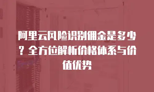 阿里云风险识别佣金是多少？全方位解析价格体系与价值优势