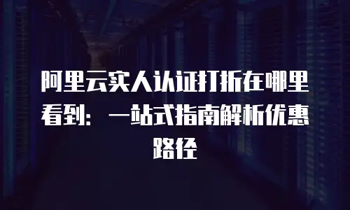 阿里云实人认证打折在哪里看到：一站式指南解析优惠路径
