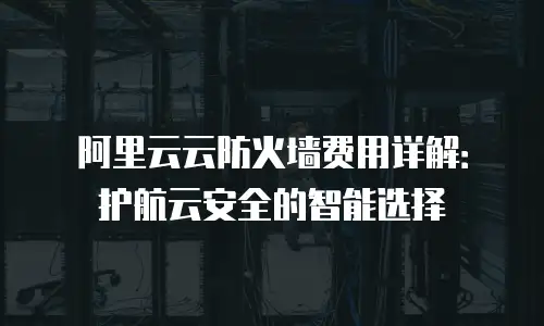 阿里云云防火墙费用详解：护航云安全的智能选择
