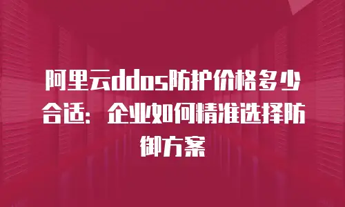 阿里云ddos防护价格多少合适：企业如何精准选择防御方案