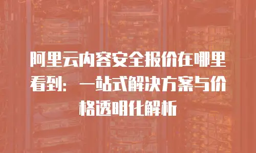 阿里云内容安全报价在哪里看到：一站式解决方案与价格透明化解析