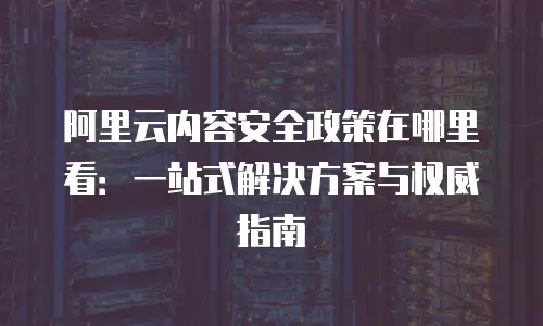 阿里云内容安全政策在哪里看：一站式解决方案与权威指南