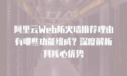 阿里云Web防火墙推荐理由有哪些功能组成？深度解析其核心优势