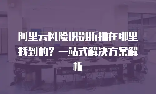 阿里云风险识别折扣在哪里找到的？一站式解决方案解析