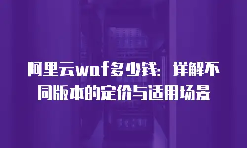 阿里云waf多少钱：详解不同版本的定价与适用场景