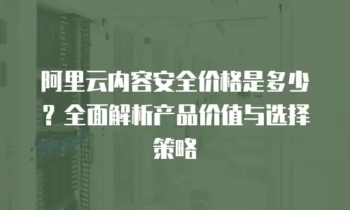 阿里云内容安全价格是多少？全面解析产品价值与选择策略