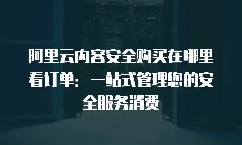 阿里云内容安全购买在哪里看订单：一站式管理您的安全服务消费