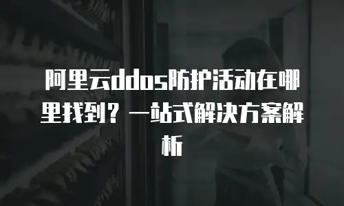 阿里云ddos防护活动在哪里找到？一站式解决方案解析