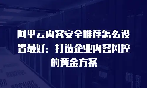 阿里云内容安全推荐怎么设置最好：打造企业内容风控的黄金方案