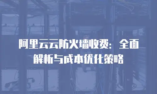 阿里云云防火墙收费：全面解析与成本优化策略