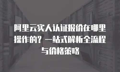 阿里云实人认证报价在哪里操作的？一站式解析全流程与价格策略