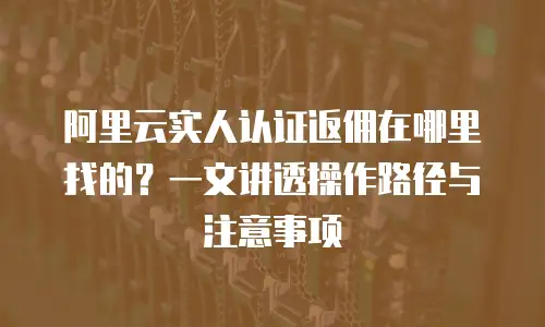 阿里云实人认证返佣在哪里找的？一文讲透操作路径与注意事项