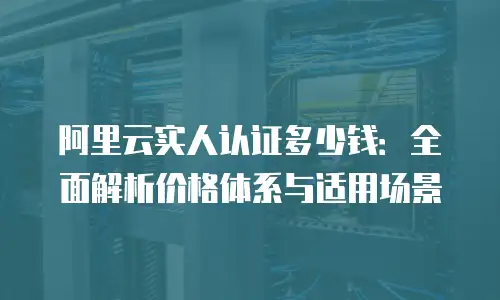 阿里云实人认证多少钱：全面解析价格体系与适用场景