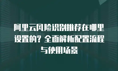 阿里云风险识别推荐在哪里设置的？全面解析配置流程与使用场景