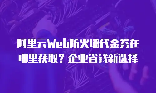 阿里云Web防火墙代金券在哪里获取？企业省钱新选择