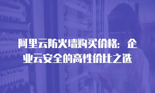 阿里云防火墙购买价格：企业云安全的高性价比之选