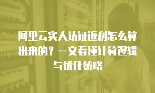 阿里云实人认证返利怎么算出来的？一文看懂计算逻辑与优化策略
