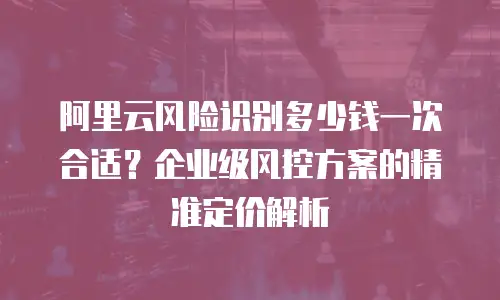 阿里云风险识别多少钱一次合适？企业级风控方案的精准定价解析