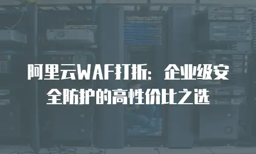 阿里云WAF打折：企业级安全防护的高性价比之选