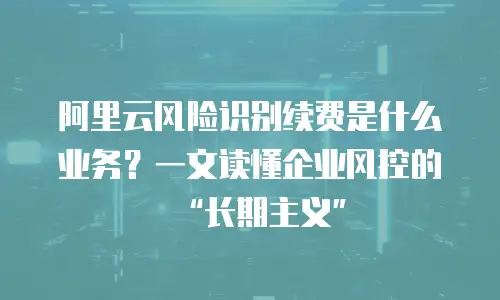 阿里云风险识别续费是什么业务？一文读懂企业风控的&ldquo;长期主义&rdquo;