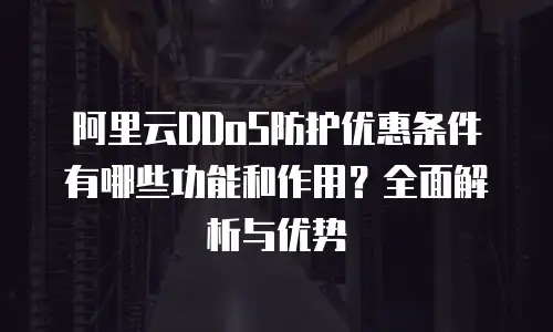 阿里云DDoS防护优惠条件有哪些功能和作用？全面解析与优势