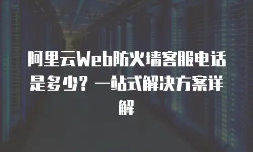 阿里云Web防火墙客服电话是多少？一站式解决方案详解
