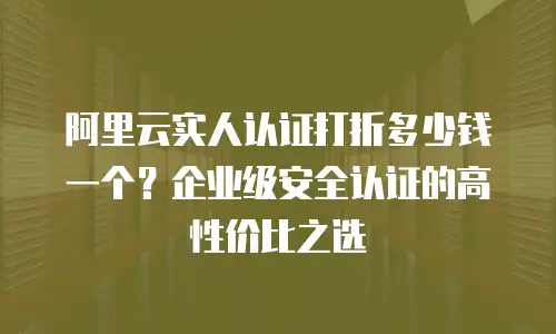 阿里云实人认证打折多少钱一个？企业级安全认证的高性价比之选