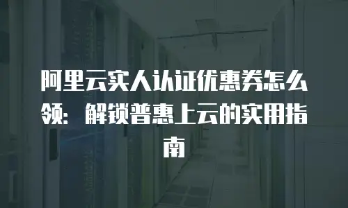 阿里云实人认证优惠券怎么领：解锁普惠上云的实用指南