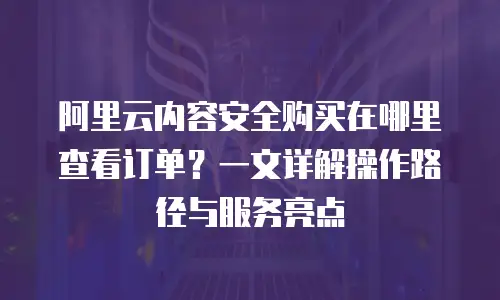 阿里云内容安全购买在哪里查看订单？一文详解操作路径与服务亮点