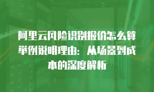 阿里云风险识别报价怎么算举例说明理由：从场景到成本的深度解析