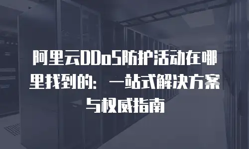 阿里云DDoS防护活动在哪里找到的：一站式解决方案与权威指南